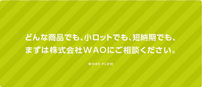 どんな商品でも、小ロットでも短納期でも、まずはWAOにご相談ください